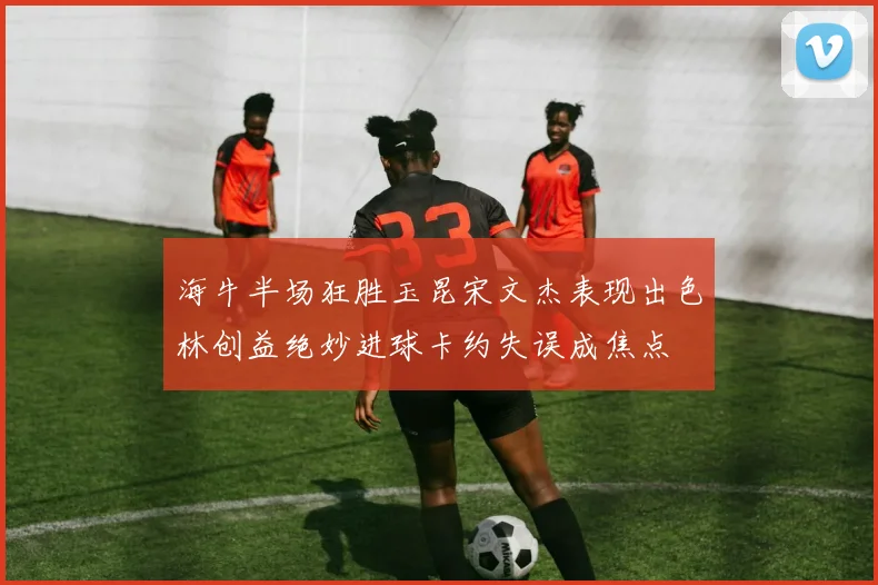 海牛半场狂胜玉昆宋文杰表现出色林创益绝妙进球卡约失误成焦点