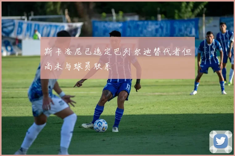 斯卡洛尼已选定巴列尔迪替代者但尚未与球员联系
