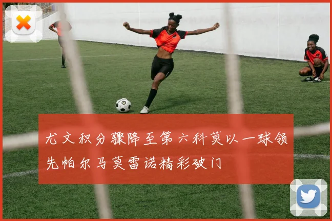 尤文积分骤降至第六科莫以一球领先帕尔马莫雷诺精彩破门