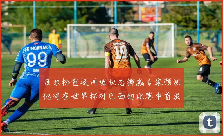 吕尔松重返训练状态挪威专家预测他将在世界杯对巴西的比赛中首发出战