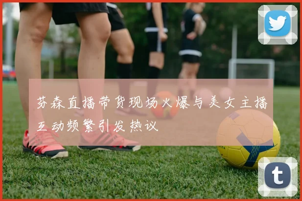 芬森直播带货现场火爆与美女主播互动频繁引发热议