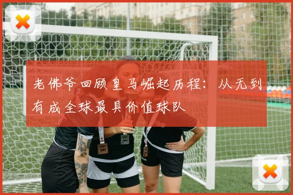 老佛爷回顾皇马崛起历程：从无到有成全球最具价值球队