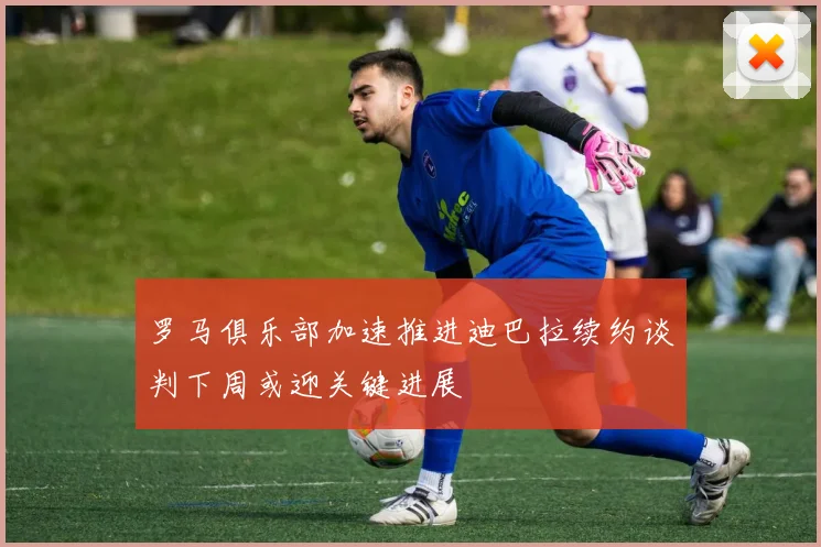 罗马俱乐部加速推进迪巴拉续约谈判下周或迎关键进展