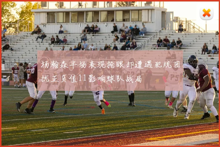 杨瀚森半场表现抢眼却遭遇犯规困扰正负值11影响球队战局