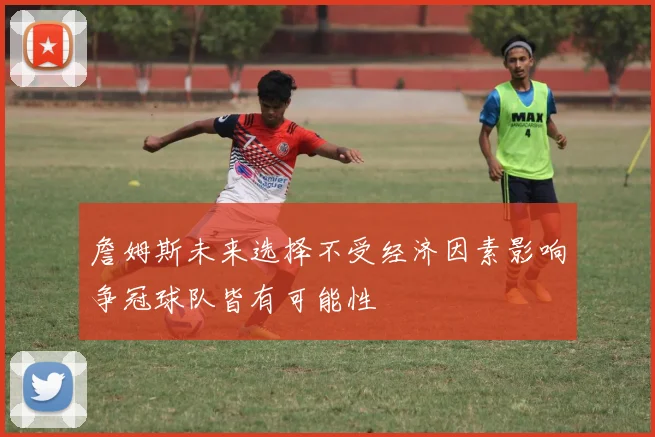 詹姆斯未来选择不受经济因素影响争冠球队皆有可能性