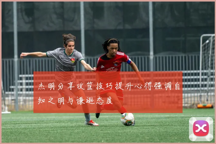 杰明分享攻筐技巧提升心得强调自知之明与谦逊态度