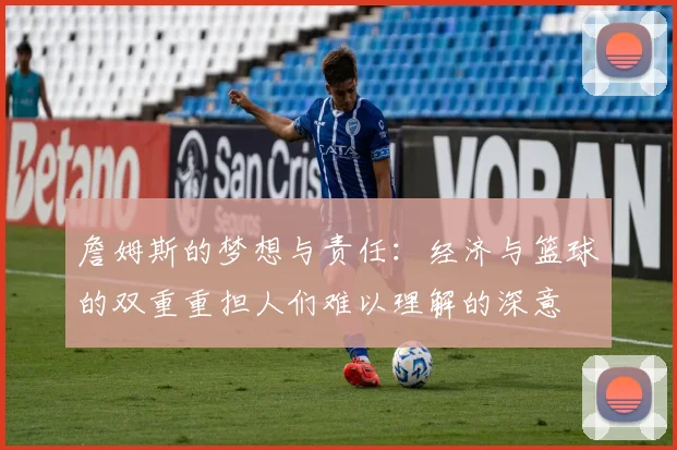 詹姆斯的梦想与责任：经济与篮球的双重重担人们难以理解的深意
