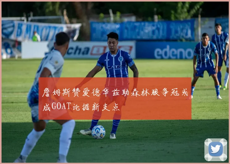 詹姆斯赞爱德华兹助森林狼争冠或成GOAT论据新支点