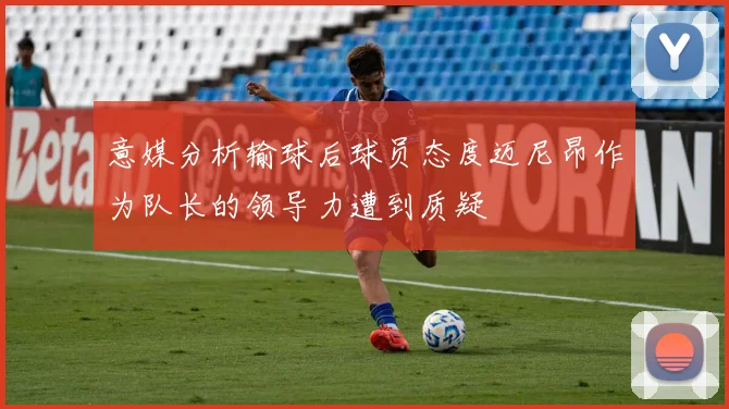 意媒分析输球后球员态度迈尼昂作为队长的领导力遭到质疑