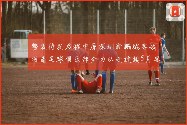 整装待发启程中原深圳新鹏城客战河南足球俱乐部全力以赴迎接5月客场挑战