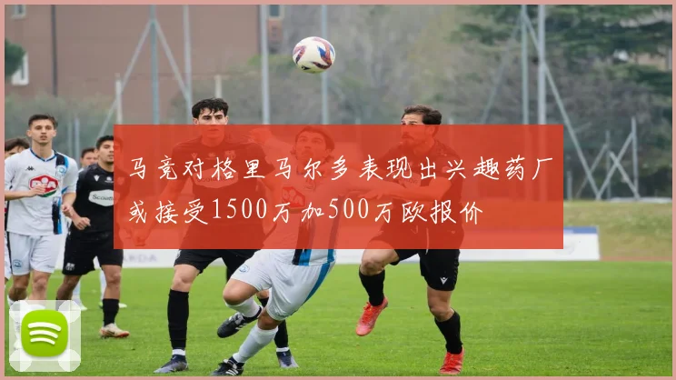 马竞对格里马尔多表现出兴趣药厂或接受1500万加500万欧报价