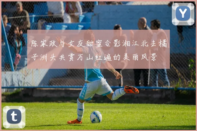 陈家政与女友甜蜜合影湘江北去橘子洲头共赏万山红遍的美丽风景