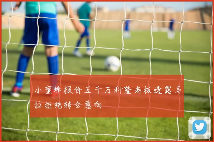 小蜜蜂报价五千万科隆老板透露马拉拒绝转会意向