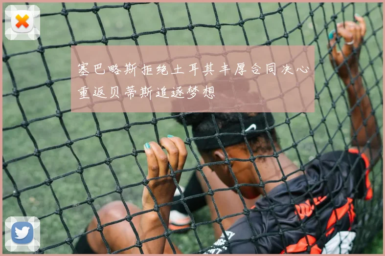 塞巴略斯拒绝土耳其丰厚合同决心重返贝蒂斯追逐梦想