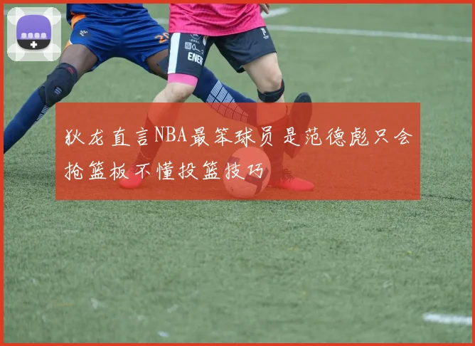 狄龙直言NBA最笨球员是范德彪只会抢篮板不懂投篮技巧