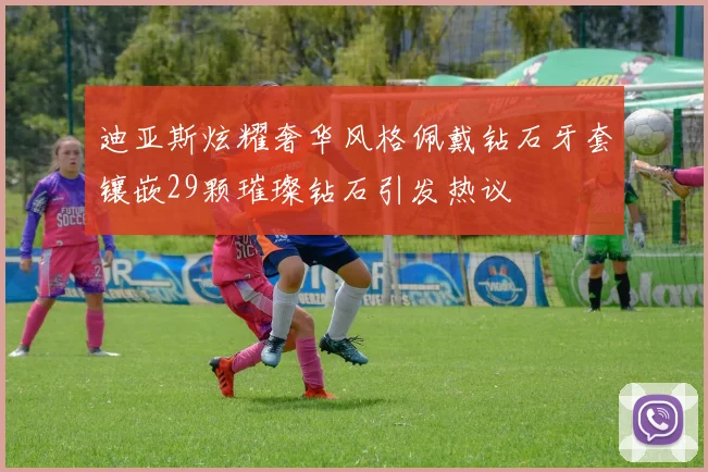 迪亚斯炫耀奢华风格佩戴钻石牙套镶嵌29颗璀璨钻石引发热议