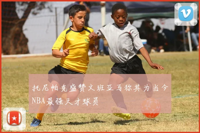 托尼帕克盛赞文班亚马称其为当今NBA最强天才球员